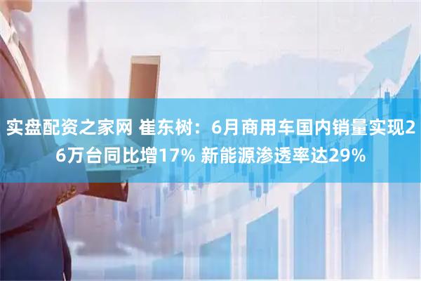 实盘配资之家网 崔东树：6月商用车国内销量实现26万台同比增17% 新能源渗透率达29%