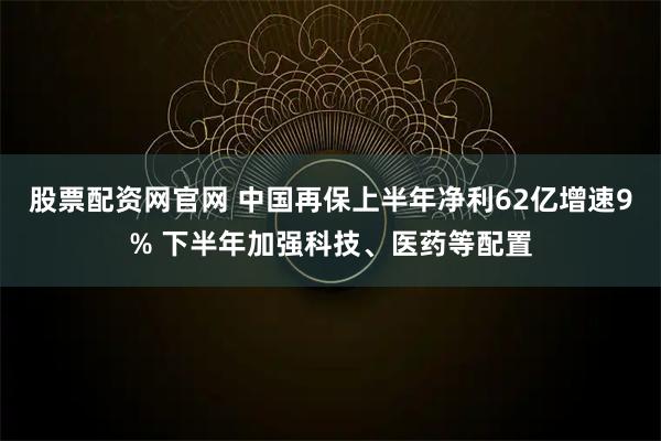 股票配资网官网 中国再保上半年净利62亿增速9% 下半年加强科技、医药等配置