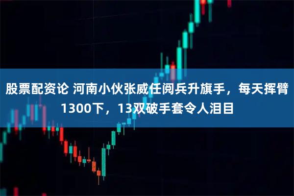 股票配资论 河南小伙张威任阅兵升旗手，每天挥臂1300下，13双破手套令人泪目