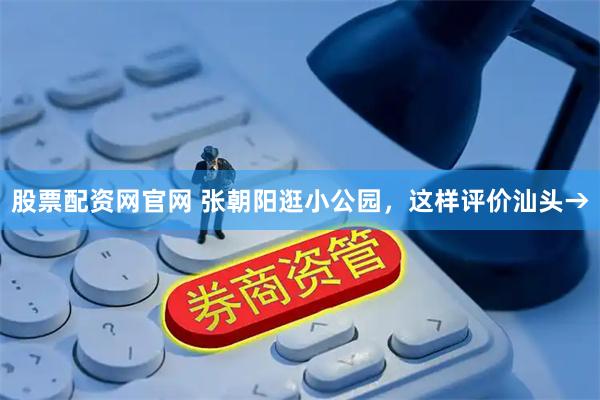 股票配资网官网 张朝阳逛小公园，这样评价汕头→