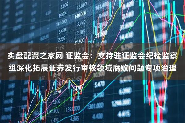 实盘配资之家网 证监会：支持驻证监会纪检监察组深化拓展证券发行审核领域腐败问题专项治理