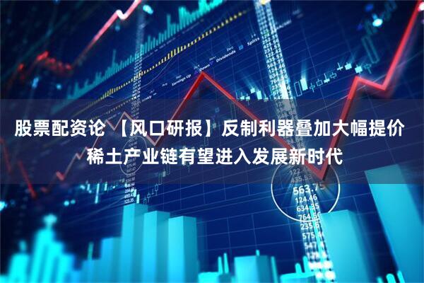 股票配资论 【风口研报】反制利器叠加大幅提价  稀土产业链有望进入发展新时代