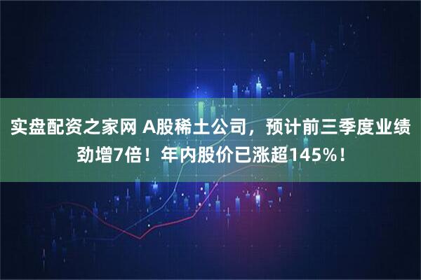 实盘配资之家网 A股稀土公司，预计前三季度业绩劲增7倍！年内股价已涨超145%！