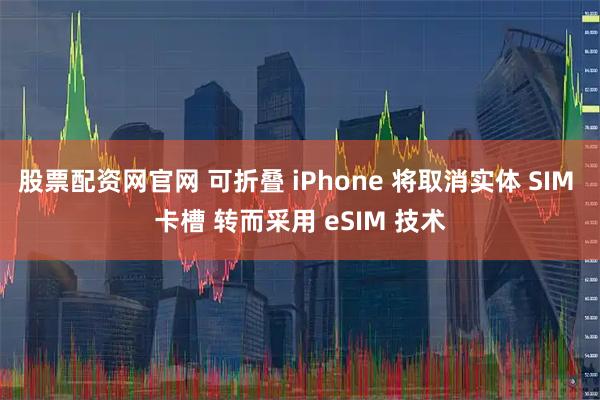 股票配资网官网 可折叠 iPhone 将取消实体 SIM 卡槽 转而采用 eSIM 技术