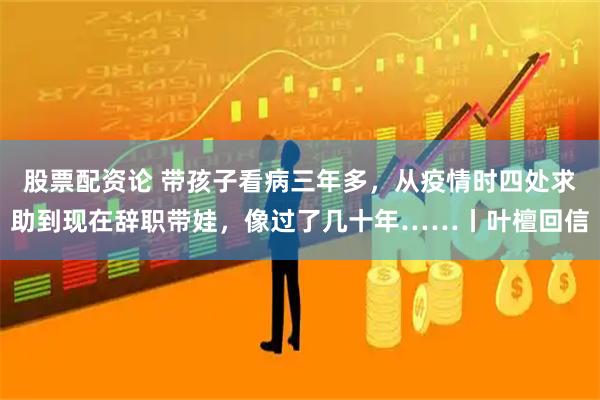 股票配资论 带孩子看病三年多，从疫情时四处求助到现在辞职带娃，像过了几十年……丨叶檀回信