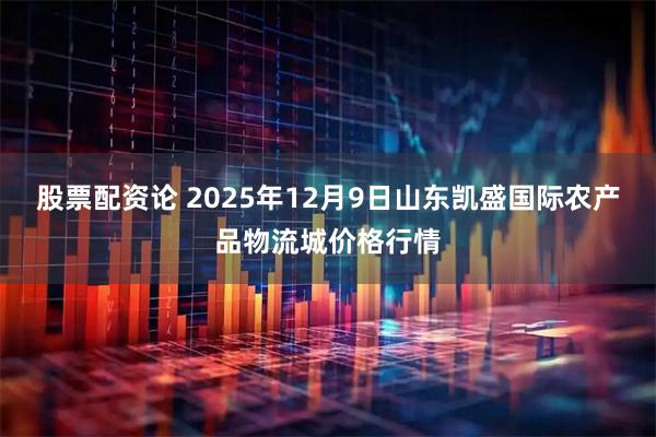 股票配资论 2025年12月9日山东凯盛国际农产品物流城价格行情