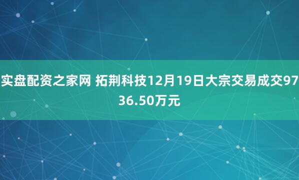 实盘配资之家网 拓荆科技12月19日大宗交易成交9736.50万元