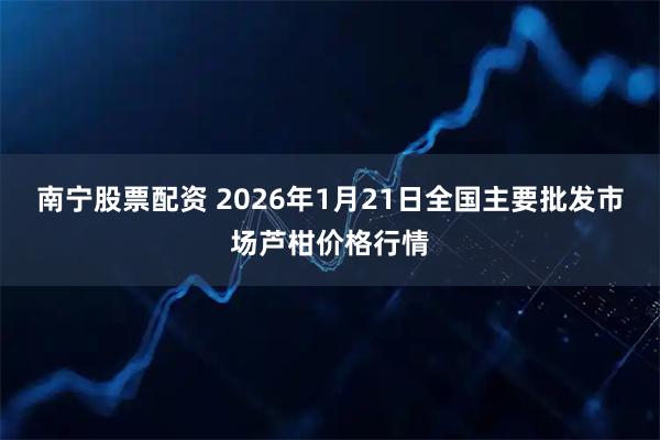 南宁股票配资 2026年1月21日全国主要批发市场芦柑价格行情