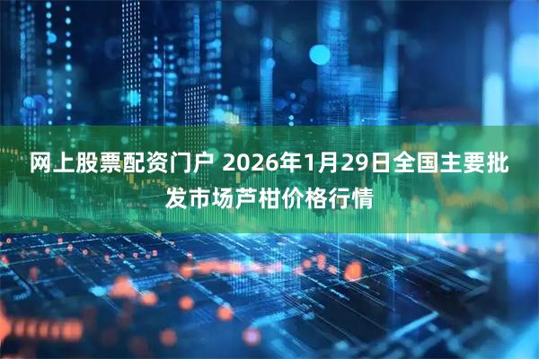 网上股票配资门户 2026年1月29日全国主要批发市场芦柑价格行情