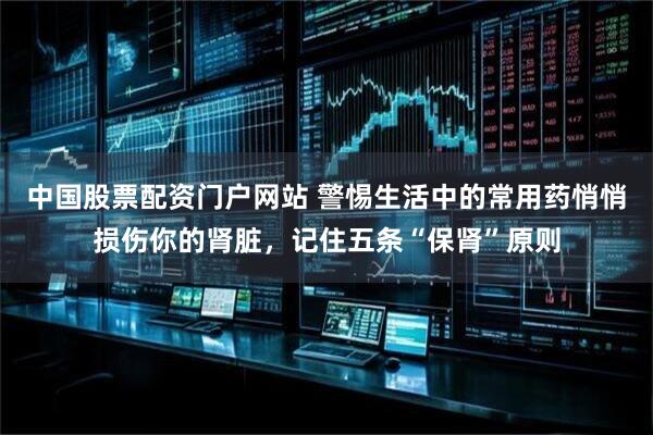 中国股票配资门户网站 警惕生活中的常用药悄悄损伤你的肾脏，记住五条“保肾”原则
