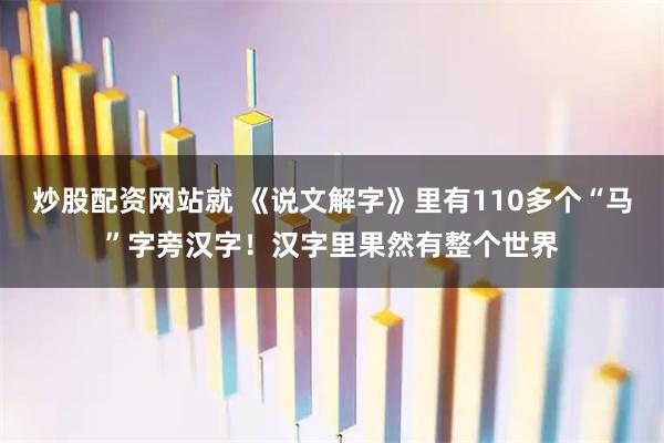 炒股配资网站就 《说文解字》里有110多个“马”字旁汉字！汉字里果然有整个世界