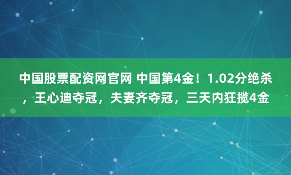 中国股票配资网官网 中国第4金！1.02分绝杀，王心迪夺冠，夫妻齐夺冠，三天内狂揽4金