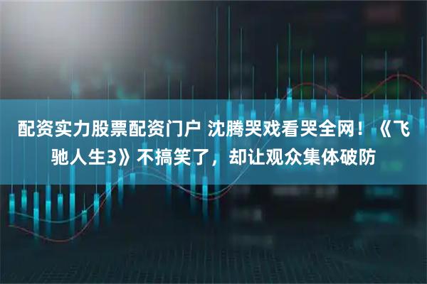 配资实力股票配资门户 沈腾哭戏看哭全网！《飞驰人生3》不搞笑了，却让观众集体破防