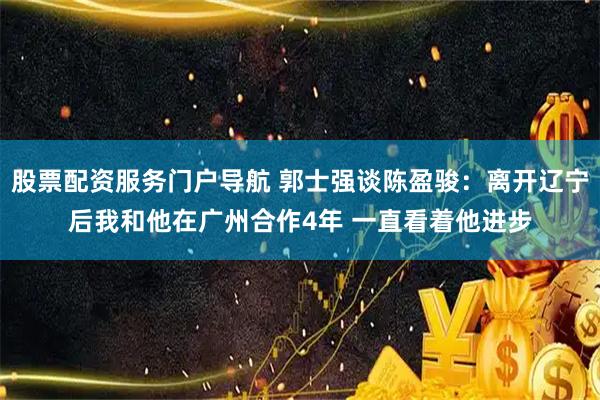 股票配资服务门户导航 郭士强谈陈盈骏：离开辽宁后我和他在广州合作4年 一直看着他进步