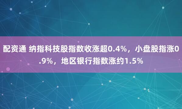 配资通 纳指科技股指数收涨超0.4%，小盘股指涨0.9%，地区银行指数涨约1.5%