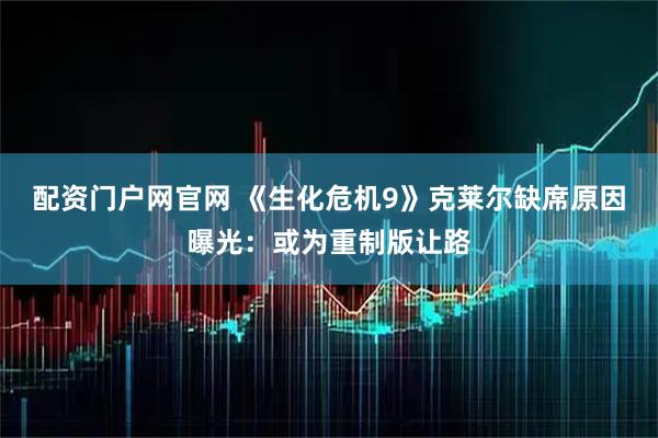 配资门户网官网 《生化危机9》克莱尔缺席原因曝光：或为重制版让路