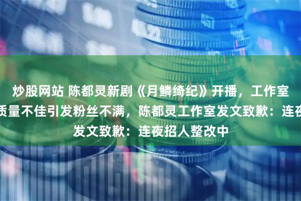 炒股网站 陈都灵新剧《月鳞绮纪》开播，工作室因剧宣物料质量不佳引发粉丝不满，陈都灵工作室发文致歉：连夜招人整改中
